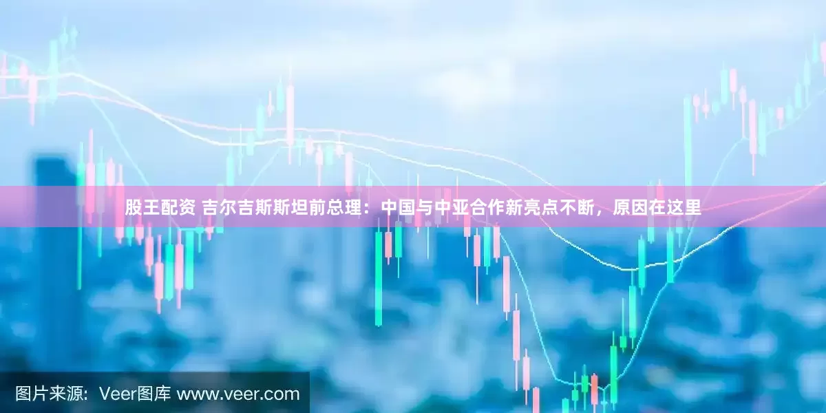 股王配资 吉尔吉斯斯坦前总理：中国与中亚合作新亮点不断，原因在这里