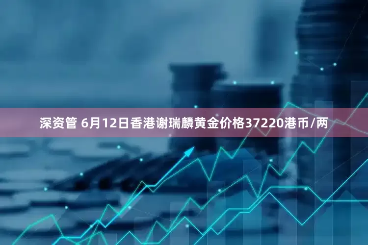 深资管 6月12日香港谢瑞麟黄金价格37220港币/两