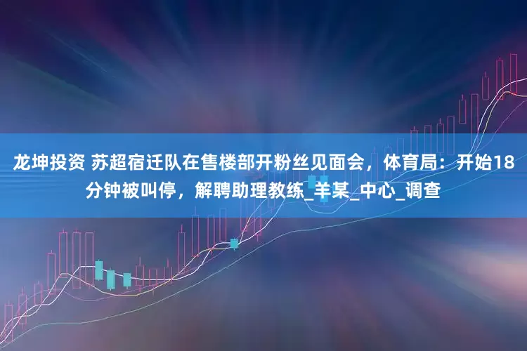 龙坤投资 苏超宿迁队在售楼部开粉丝见面会，体育局：开始18分钟被叫停，解聘助理教练_羊某_中心_调查