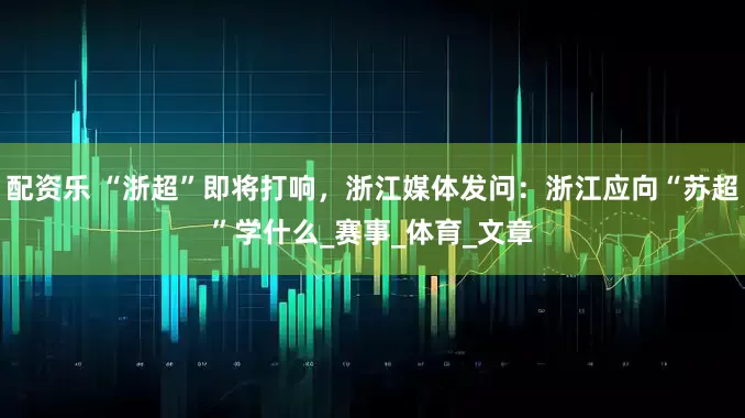 配资乐 “浙超”即将打响，浙江媒体发问：浙江应向“苏超”学什么_赛事_体育_文章