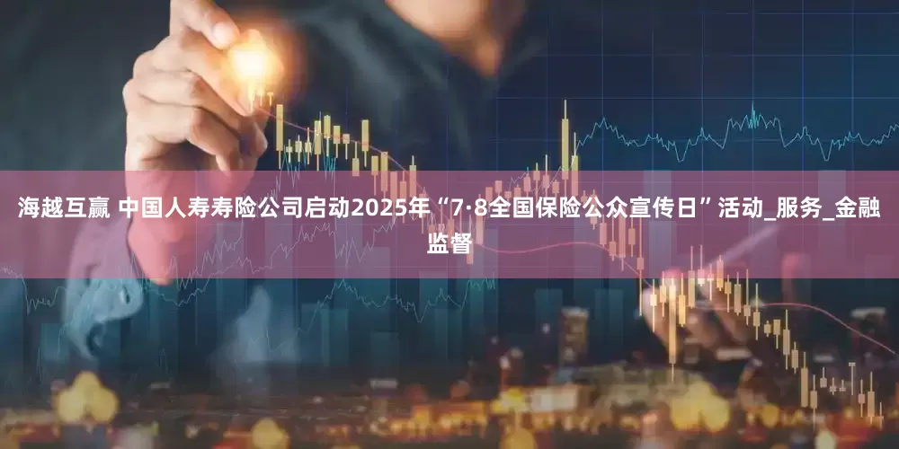 海越互赢 中国人寿寿险公司启动2025年“7·8全国保险公众宣传日”活动_服务_金融监督