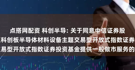 点搭网配资 科创半导: 关于同意中信证券股份有限公司为华夏上证科创板半导体材料设备主题交易型开放式指数证券投资基金提供一般做市服务的公告