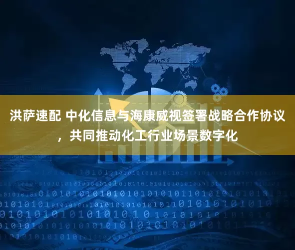 洪萨速配 中化信息与海康威视签署战略合作协议，共同推动化工行业场景数字化