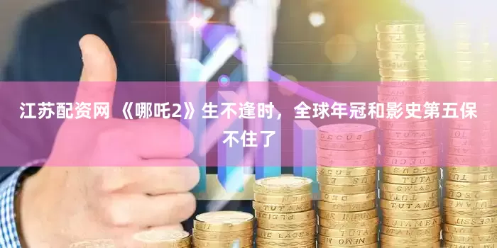 江苏配资网 《哪吒2》生不逢时，全球年冠和影史第五保不住了