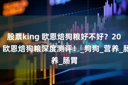 股票king 欧恩焙狗粮好不好？2025 欧恩焙狗粮深度测评！_狗狗_营养_肠胃