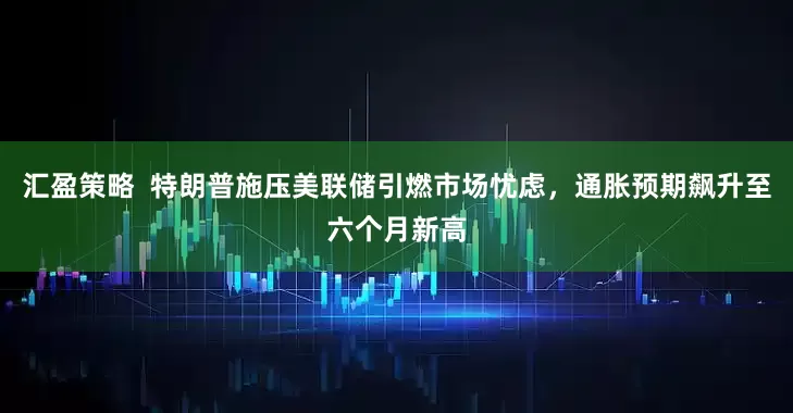 汇盈策略  特朗普施压美联储引燃市场忧虑，通胀预期飙升至六个月新高