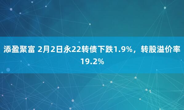 添盈聚富 2月2日永22转债下跌1.9%，转股溢价率19.2%