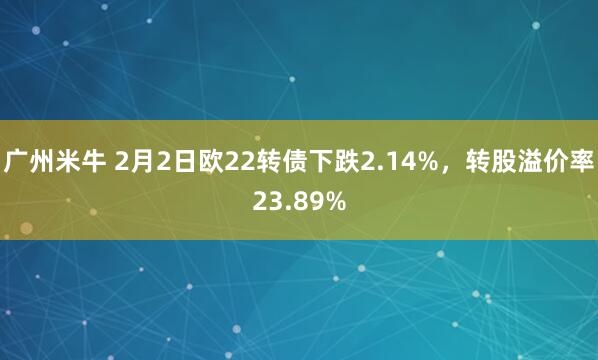 广州米牛 2月2日欧22转债下跌2.14%，转股溢价率23.89%