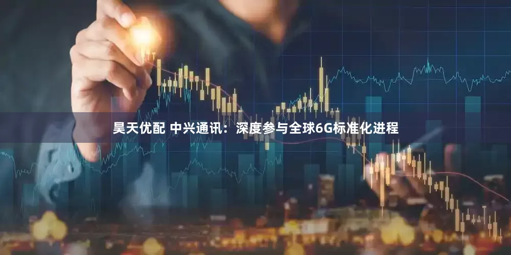 昊天优配 中兴通讯：深度参与全球6G标准化进程