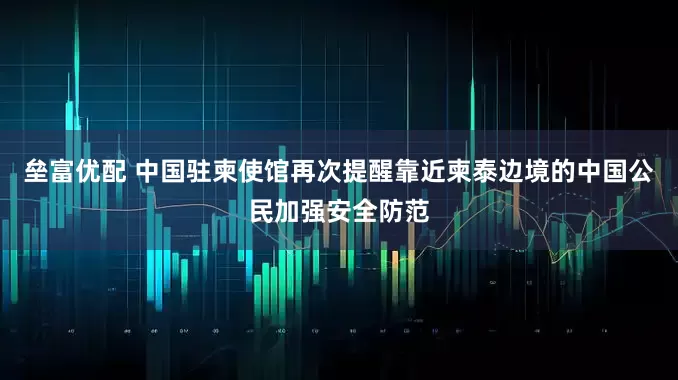 垒富优配 中国驻柬使馆再次提醒靠近柬泰边境的中国公民加强安全防范