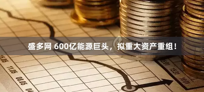 盛多网 600亿能源巨头，拟重大资产重组！