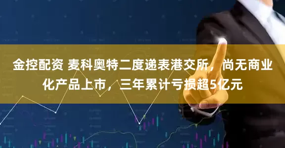 金控配资 麦科奥特二度递表港交所，尚无商业化产品上市，三年累计亏损超5亿元