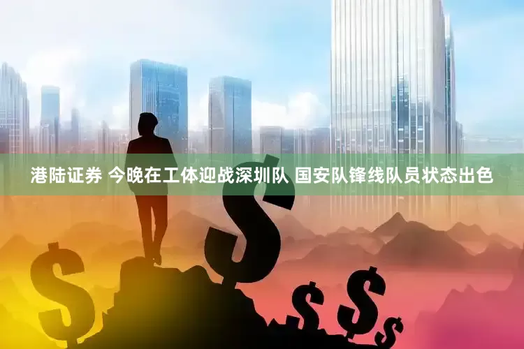 港陆证券 今晚在工体迎战深圳队 国安队锋线队员状态出色